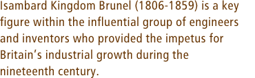 Isambard Kingdom Brunel (1806-1859) is a key figure within the influential group of engineers and inventors who provided the impetus for Britainís industrial growth during the nineteenth century.