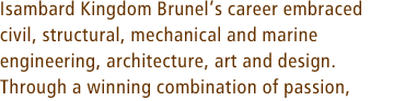 Isambard Kingdom Brunel’s career embraced civil, structural, mechanical and marine engineering, architecture, art and design. Through a winning combination of passion,