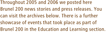 Throughout 2005 and 2006 we posted here Brunel 200 news stories and press releases. You can visit the archives below. There is a further showcase of events that took place as part of Brunel 200 in the Education and Learning section.