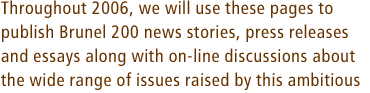 Throughout 2006, we will use these pages to publish Brunel 200 news stories, press releases and essays along with on-line discussions about the wide range of issues raised by this ambitious