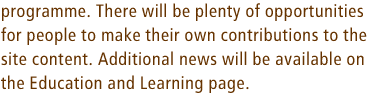 programme. There will be plenty of opportunities for people to make their own contributions to the site content. Additional news will be available on the Education and Learning page.