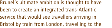 Brunelís ultimate ambition is thought to have been to create an integrated trans-Atlantic service that would see travellers arriving in Bristol by train from London, travelling to the