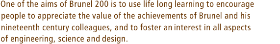 One of the aims of Brunel 200 is to use life long learning to encourage people to appreciate the value of the achievements of Brunel and his