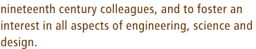 nineteenth century colleagues, and to foster an interest in all aspects of engineering, science and design.